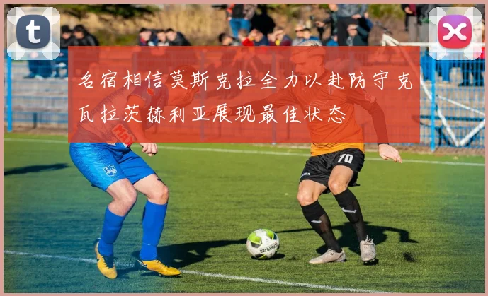 名宿相信莫斯克拉全力以赴防守克瓦拉茨赫利亚展现最佳状态