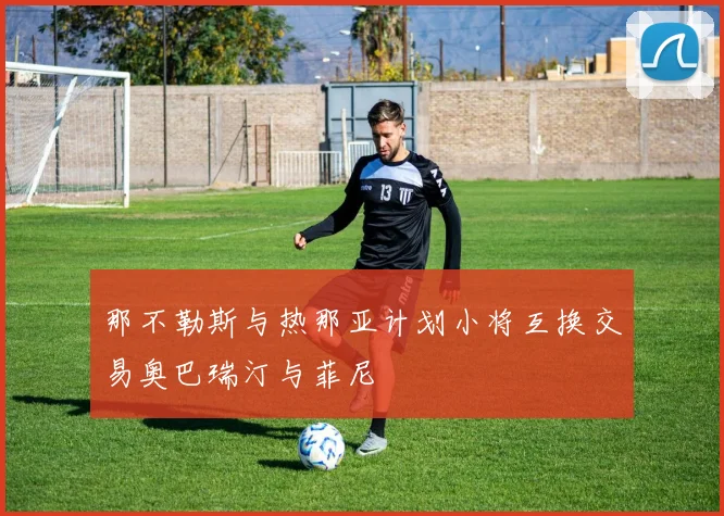 那不勒斯与热那亚计划小将互换交易奥巴瑞汀与菲尼