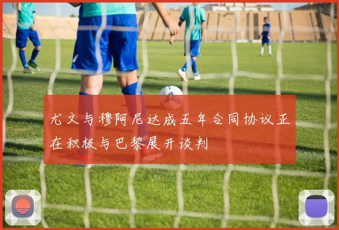 尤文与穆阿尼达成五年合同协议正在积极与巴黎展开谈判
