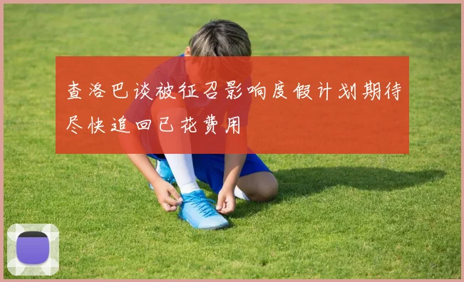 查洛巴谈被征召影响度假计划期待尽快追回已花费用