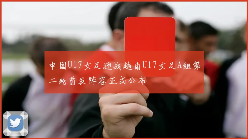 中国U17女足迎战越南U17女足A组第二轮首发阵容正式公布