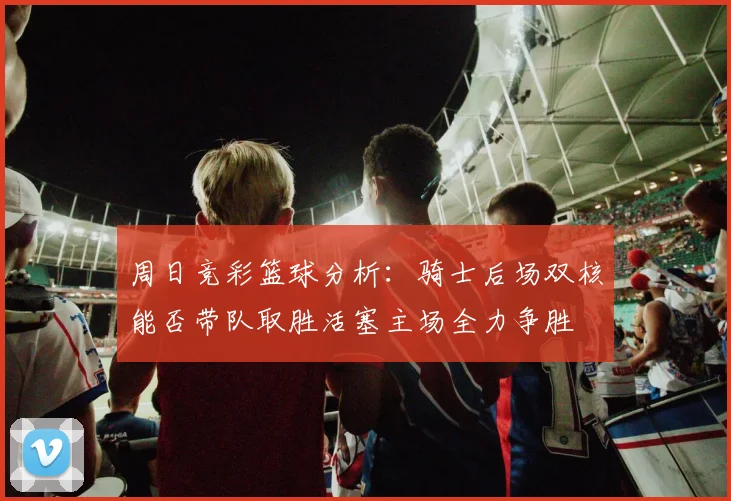 周日竞彩篮球分析：骑士后场双核能否带队取胜活塞主场全力争胜