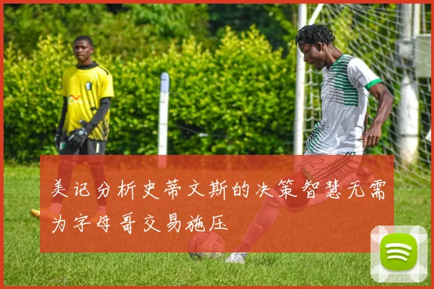 美记分析史蒂文斯的决策智慧无需为字母哥交易施压