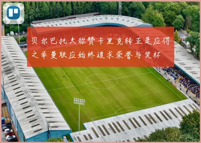 贝尔巴托夫称赞卡里克转正是应得之举曼联应始终追求荣誉与奖杯