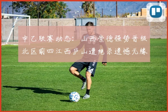 中乙联赛动态：山西崇德强势晋级北区前四江西庐山遭绝杀遗憾无缘南区前四